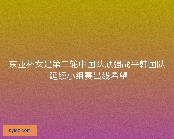 东亚杯女足第二轮中国队顽强战平韩国队 延续小组赛出线希望