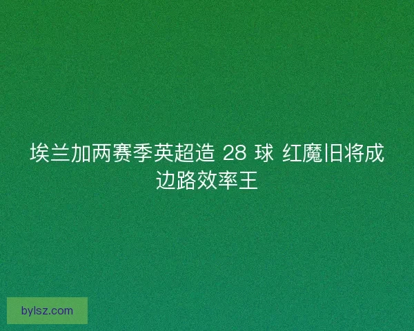 埃兰加两赛季英超造 28 球 红魔旧将成边路效率王