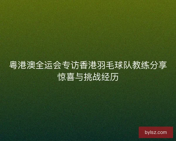 粤港澳全运会专访香港羽毛球队教练分享惊喜与挑战经历
