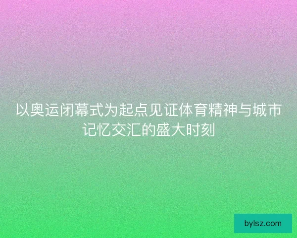 以奥运闭幕式为起点见证体育精神与城市记忆交汇的盛大时刻