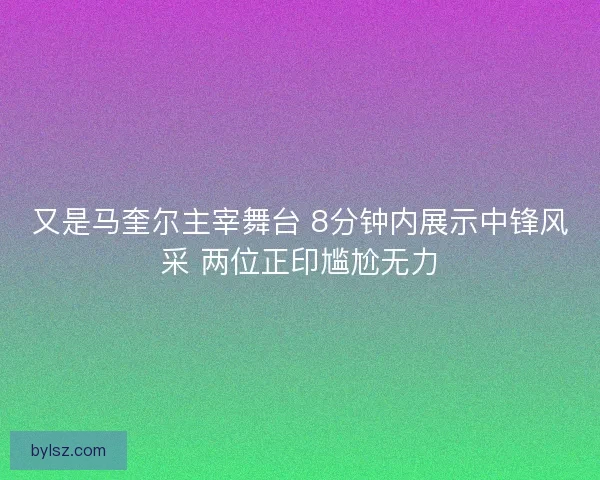又是马奎尔主宰舞台 8分钟内展示中锋风采 两位正印尴尬无力